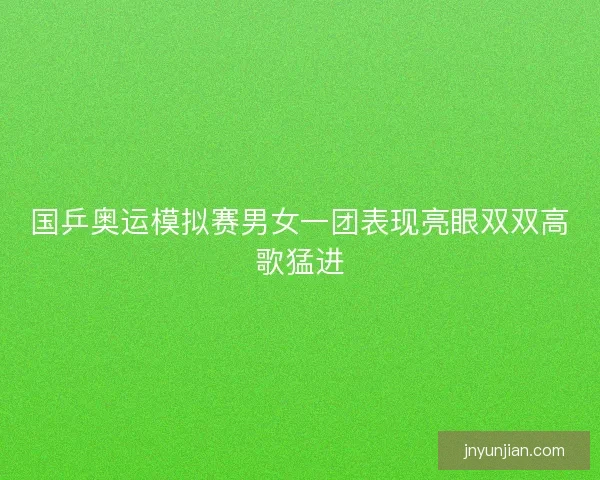 国乒奥运模拟赛男女一团表现亮眼双双高歌猛进 国乒奥运模拟赛男女一团表现亮眼双双高歌猛进