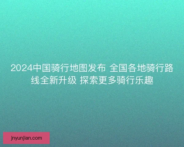 2024中国骑行地图发布 全国各地骑行路线全新升级 探索更多骑行乐趣