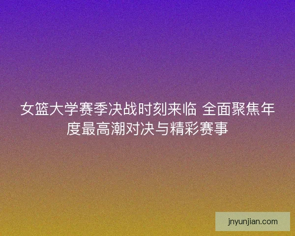 女篮大学赛季决战时刻来临 全面聚焦年度最高潮对决与精彩赛事