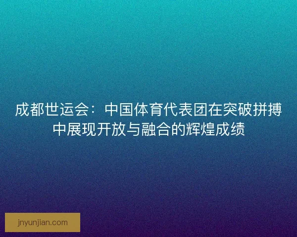 成都世运会：中国体育代表团在突破拼搏中展现开放与融合的辉煌成绩