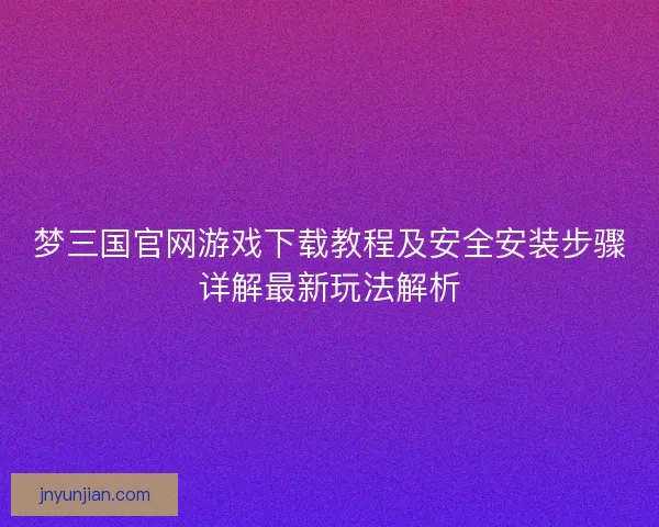 梦三国官网游戏下载教程及安全安装步骤详解最新玩法解析