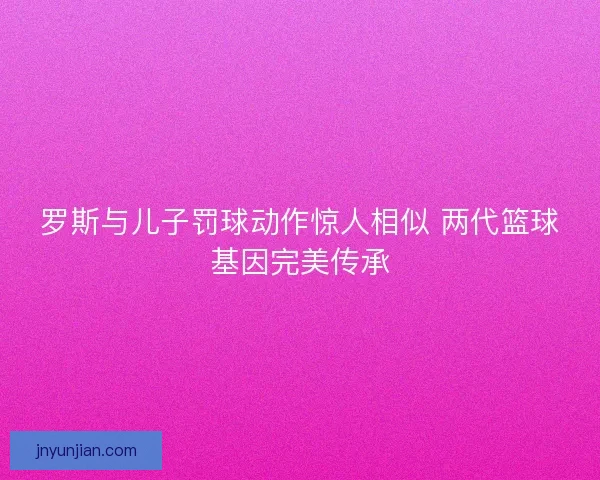 罗斯与儿子罚球动作惊人相似 两代篮球基因完美传承