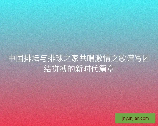 中国排坛与排球之家共唱激情之歌谱写团结拼搏的新时代篇章
