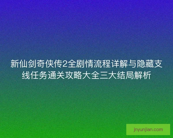 新仙剑奇侠传2全剧情流程详解与隐藏支线任务通关攻略大全三大结局解析