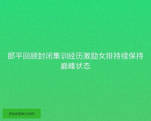 郎平回顾封闭集训经历激励女排持续保持巅峰状态