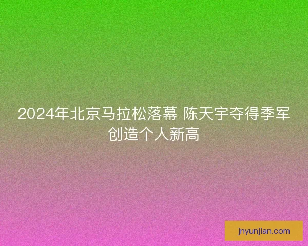 2024年北京马拉松落幕 陈天宇夺得季军创造个人新高