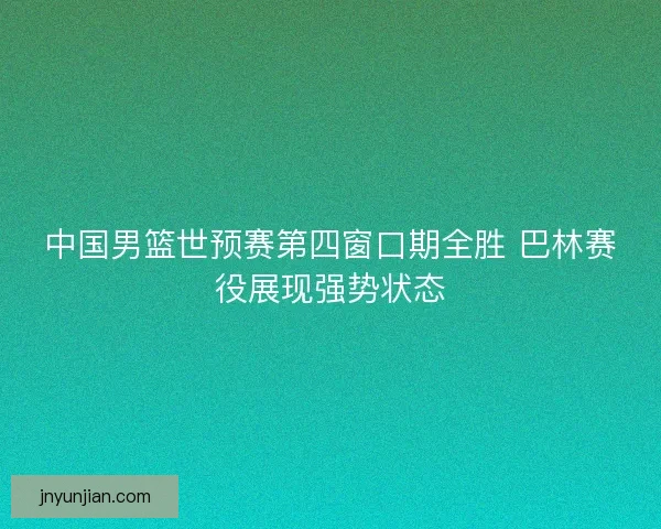 中国男篮世预赛第四窗口期全胜 巴林赛役展现强势状态