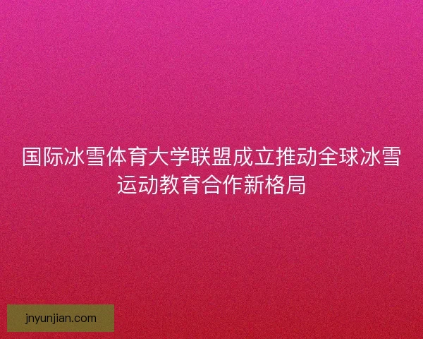 国际冰雪体育大学联盟成立推动全球冰雪运动教育合作新格局