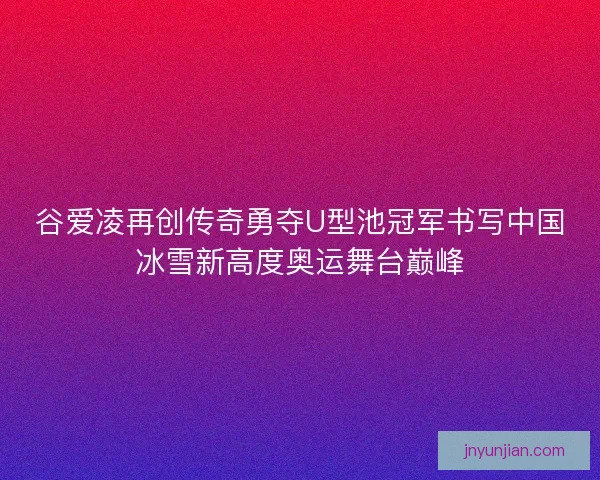 谷爱凌再创传奇勇夺U型池冠军书写中国冰雪新高度奥运舞台巅峰