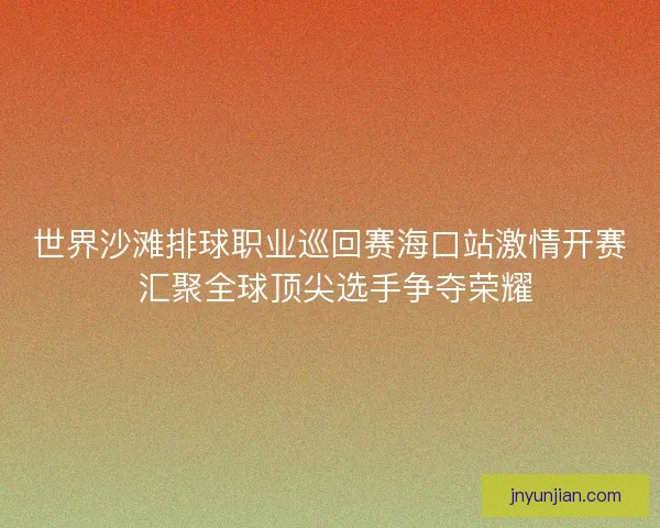 世界沙滩排球职业巡回赛海口站激情开赛 汇聚全球顶尖选手争夺荣耀
