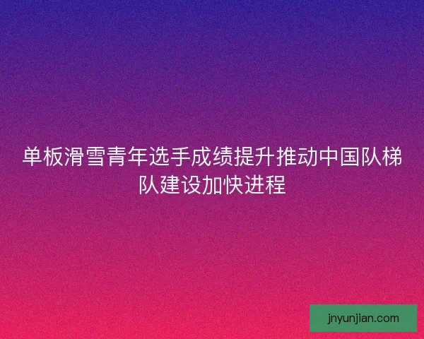 单板滑雪青年选手成绩提升推动中国队梯队建设加快进程