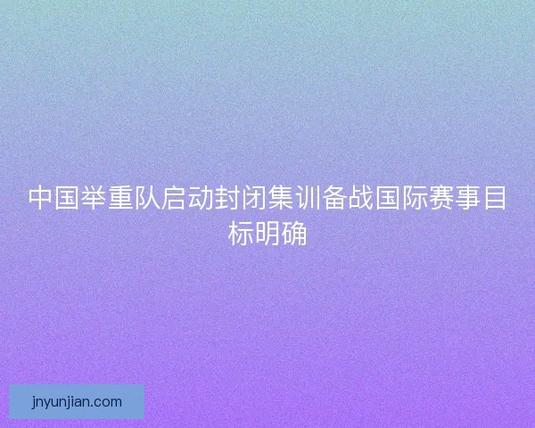 中国举重队启动封闭集训备战国际赛事目标明确
