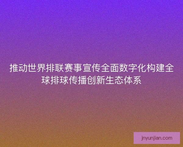 推动世界排联赛事宣传全面数字化构建全球排球传播创新生态体系
