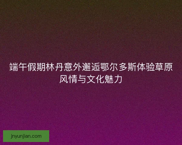 端午假期林丹意外邂逅鄂尔多斯体验草原风情与文化魅力