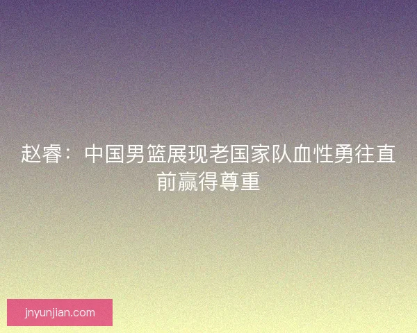 赵睿：中国男篮展现老国家队血性勇往直前赢得尊重