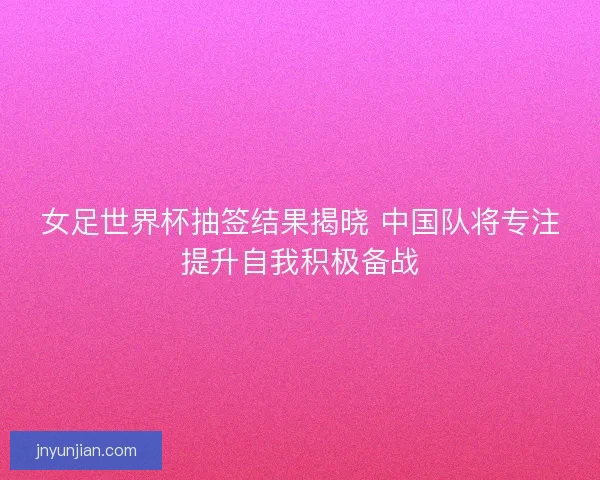 女足世界杯抽签结果揭晓 中国队将专注提升自我积极备战
