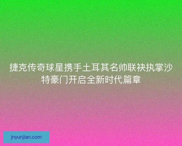 捷克传奇球星携手土耳其名帅联袂执掌沙特豪门开启全新时代篇章