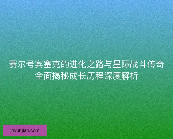 赛尔号宾塞克的进化之路与星际战斗传奇全面揭秘成长历程深度解析