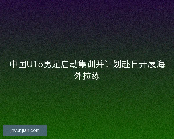 中国U15男足启动集训并计划赴日开展海外拉练