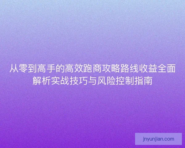 从零到高手的高效跑商攻略路线收益全面解析实战技巧与风险控制指南