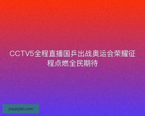 CCTV5全程直播国乒出战奥运会荣耀征程点燃全民期待