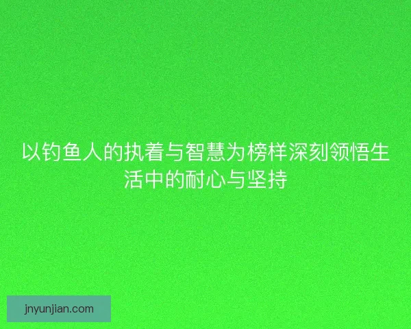 以钓鱼人的执着与智慧为榜样深刻领悟生活中的耐心与坚持