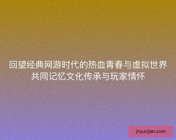 回望经典网游时代的热血青春与虚拟世界共同记忆文化传承与玩家情怀