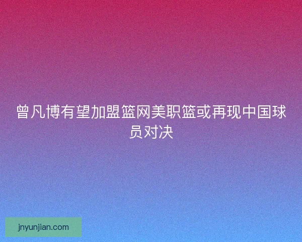 曾凡博有望加盟篮网美职篮或再现中国球员对决