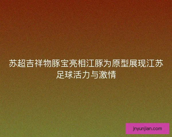 苏超吉祥物豚宝亮相江豚为原型展现江苏足球活力与激情