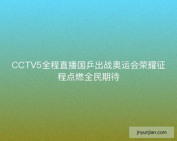 CCTV5全程直播国乒出战奥运会荣耀征程点燃全民期待