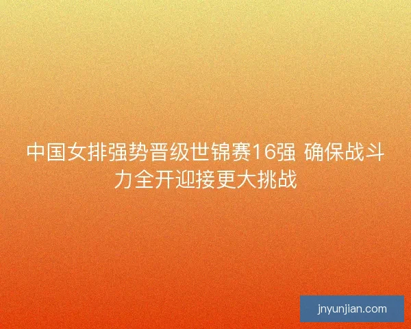 中国女排强势晋级世锦赛16强 确保战斗力全开迎接更大挑战