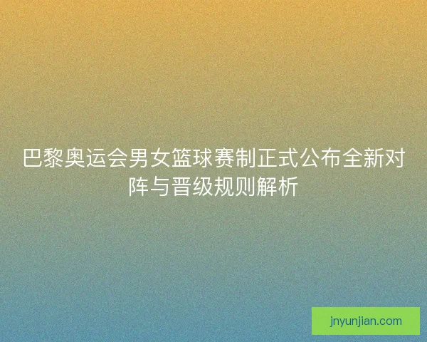 巴黎奥运会男女篮球赛制正式公布全新对阵与晋级规则解析