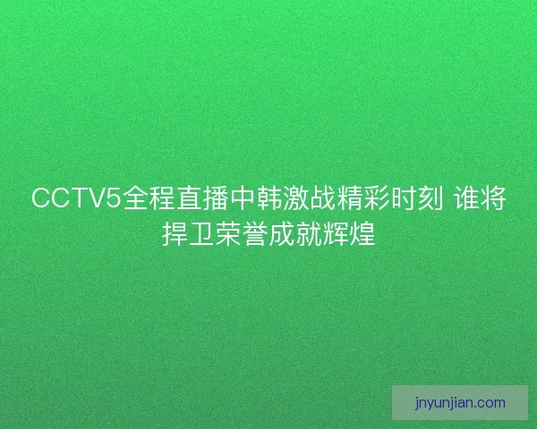 CCTV5全程直播中韩激战精彩时刻 谁将捍卫荣誉成就辉煌
