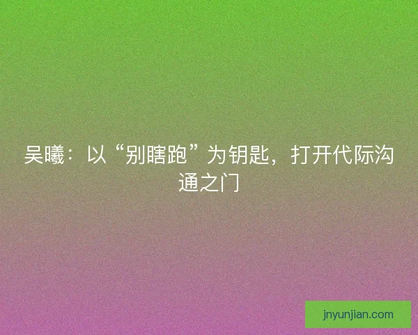 吴曦：以 “别瞎跑” 为钥匙，打开代际沟通之门