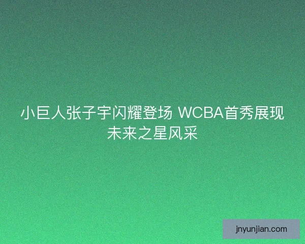 小巨人张子宇闪耀登场 WCBA首秀展现未来之星风采